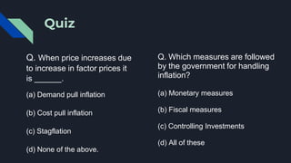 Quiz
Q. When price increases due
to increase in factor prices it
is ______.
(a) Demand pull inflation
(b) Cost pull inflation
(c) Stagflation
(d) None of the above.
Q. Which measures are followed
by the government for handling
inflation?
(a) Monetary measures
(b) Fiscal measures
(c) Controlling Investments
(d) All of these
 