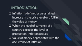 INTRODUCTION
❏ Inflation is defined as a sustained
increase in the price level or a fall in
the value of money.
❏ When the level of currency of a
country exceeds the level of
production, inflation occurs.
❏ Value of money depreciates with the
occurrence of inflation.
 