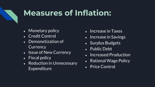 Measures of Inflation:
● Monetary policy
● Credit Control
● Demonetization of
Currency
● Issue of New Currency
● Fiscal policy
● Reduction in Unnecessary
Expenditure
● Increase in Taxes
● Increase in Savings
● Surplus Budgets
● Public Debt
● Increased Production
● Rational Wage Policy
● Price Control
 