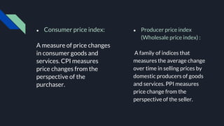 ● Consumer price index:
A measure of price changes
in consumer goods and
services. CPI measures
price changes from the
perspective of the
purchaser.
● Producer price index
(Wholesale price index) :
A family of indices that
measures the average change
over time in selling prices by
domestic producers of goods
and services. PPI measures
price change from the
perspective of the seller.
 