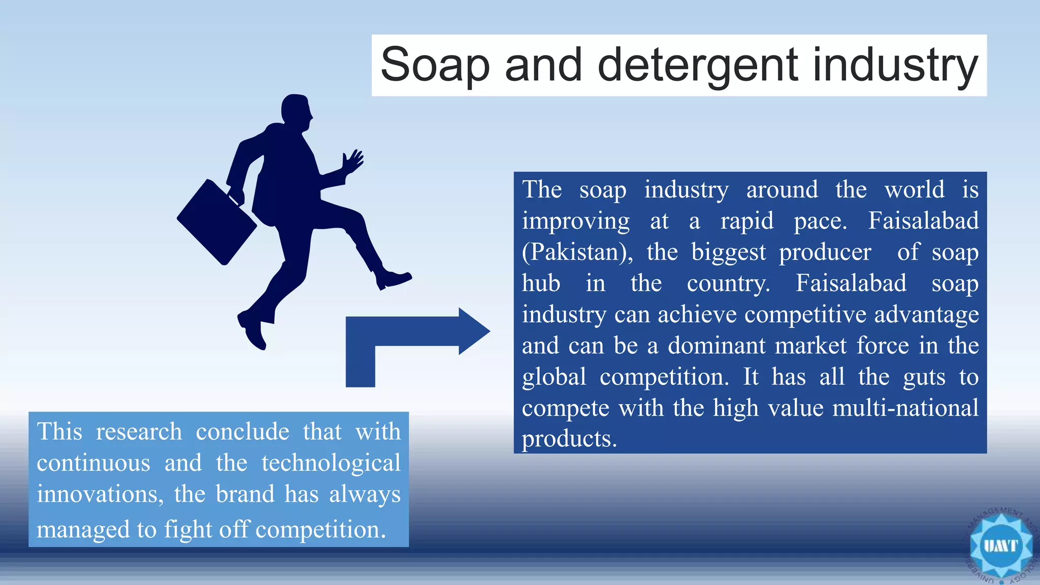 Soap and detergent industry
This research conclude that with
continuous and the technological
innovations, the brand has always
managed to fight off competition.
The soap industry around the world is
improving at a rapid pace. Faisalabad
(Pakistan), the biggest producer of soap
hub in the country. Faisalabad soap
industry can achieve competitive advantage
and can be a dominant market force in the
global competition. It has all the guts to
compete with the high value multi-national
products.
 
