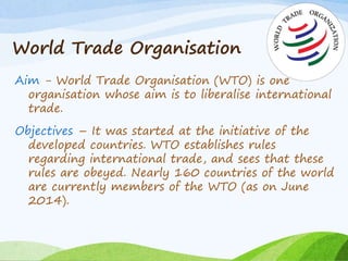 World Trade Organisation
Aim - World Trade Organisation (WTO) is one
organisation whose aim is to liberalise international
trade.
Objectives – It was started at the initiative of the
developed countries. WTO establishes rules
regarding international trade, and sees that these
rules are obeyed. Nearly 160 countries of the world
are currently members of the WTO (as on June
2014).
 