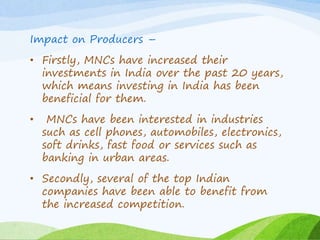 Impact on Producers –
• Firstly, MNCs have increased their
investments in India over the past 20 years,
which means investing in India has been
beneficial for them.
• MNCs have been interested in industries
such as cell phones, automobiles, electronics,
soft drinks, fast food or services such as
banking in urban areas.
• Secondly, several of the top Indian
companies have been able to benefit from
the increased competition.
 