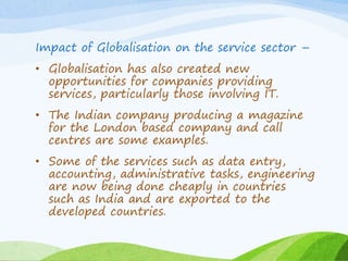 Impact of Globalisation on the service sector –
• Globalisation has also created new
opportunities for companies providing
services, particularly those involving IT.
• The Indian company producing a magazine
for the London based company and call
centres are some examples.
• Some of the services such as data entry,
accounting, administrative tasks, engineering
are now being done cheaply in countries
such as India and are exported to the
developed countries.
 
