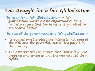 The struggle for a fair Globalisation
The need for a fair Globalisation – A fair
globalisation would create opportunities for all,
and also ensure that the benefits of globalisation
are shared better.
The role of the government in a fair globalisation –
• Its policies must protect the interests, not only of
the rich and the powerful, but all the people in
the country.
• The government can ensure that labour laws are
properly implemented and the workers get their
rights.
 