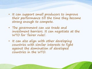 • It can support small producers to improve
their performance till the time they become
strong enough to compete.
• The government can use trade and
investment barriers. It can negotiate at the
WTO for ‘fairer rules’.
• It can also align with other developing
countries with similar interests to fight
against the domination of developed
countries in the WTO.
 
