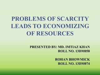 PROBLEMS OF SCARCITY 
LEADS TO ECONOMIZING 
OF RESOURCES 
PRESENTED BY: MD. IMTIAZ KHAN 
ROLL NO. 13DM058 
ROHAN BHOWMICK 
ROLL NO. 13DM074 
 