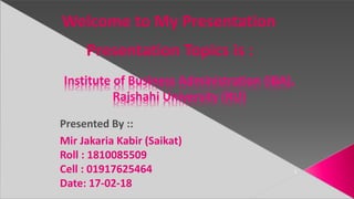 Institute of Business Administration (IBA),
Rajshahi University (RU)
1
Welcome to My Presentation
Presented By ::
Mir Jakaria Kabir (Saikat)
Roll : 1810085509
Cell : 01917625464
Date: 17-02-18
Presentation Topics is :
 