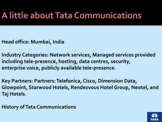 Head office: Mumbai, India
Industry Categories: Network services, Managed services provided
including tele-presence, hosting, data centres, security,
enterprise voice, publicly available tele-presence.
Key Partners: Partners:Telefonica, Cisco, Dimension Data,
Glowpoint, Starwood Hotels, Rendezvous Hotel Group, Neotel, and
Taj Hotels.
History ofTata Communications
 