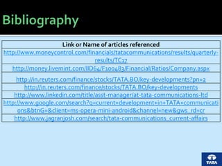 Link or Name of articles referenced
http://www.moneycontrol.com/financials/tatacommunications/results/quarterly-
results/TC17
http://money.livemint.com/IID64/F100483/Financial/Ratios/Company.aspx
http://in.reuters.com/finance/stocks/TATA.BO/key-developments?pn=2
http://in.reuters.com/finance/stocks/TATA.BO/key-developments
http://www.linkedin.com/title/asst-manager/at-tata-communications-ltd
http://www.google.com/search?q=current+development+in+TATA+communicati
ons&btnG=&client=ms-opera-mini-android&channel=new&gws_rd=cr
http://www.jagranjosh.com/search/tata-communications_current-affairs
 