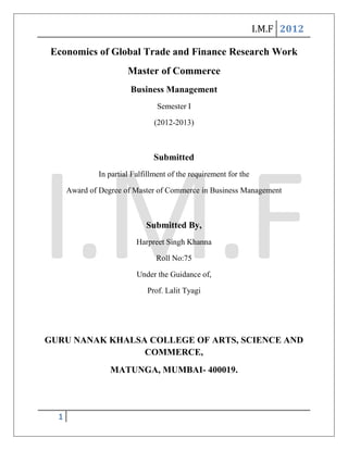 I.M.F 2012

 Economics of Global Trade and Finance Research Work
                        Master of Commerce
                         Business Management
                                  Semester I

                                 (2012-2013)



                                Submitted
               In partial Fulfillment of the requirement for the

      Award of Degree of Master of Commerce in Business Management



                              Submitted By,
                           Harpreet Singh Khanna

                                 Roll No:75

                           Under the Guidance of,

                              Prof. Lalit Tyagi




GURU NANAK KHALSA COLLEGE OF ARTS, SCIENCE AND
                 COMMERCE,
                  MATUNGA, MUMBAI- 400019.




  1
 
