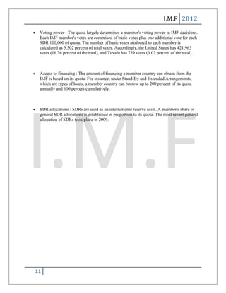 I.M.F 2012
 Voting power : The quota largely determines a member's voting power in IMF decisions.
 Each IMF member's votes are comprised of basic votes plus one additional vote for each
 SDR 100,000 of quota. The number of basic votes attributed to each member is
 calculated as 5.502 percent of total votes. Accordingly, the United States has 421,965
 votes (16.76 percent of the total), and Tuvalu has 759 votes (0.03 percent of the total).



 Access to financing : The amount of financing a member country can obtain from the
 IMF is based on its quota. For instance, under Stand-By and Extended Arrangements,
 which are types of loans, a member country can borrow up to 200 percent of its quota
 annually and 600 percent cumulatively.



 SDR allocations : SDRs are used as an international reserve asset. A member's share of
 general SDR allocations is established in proportion to its quota. The most recent general
 allocation of SDRs took place in 2009.




11
 