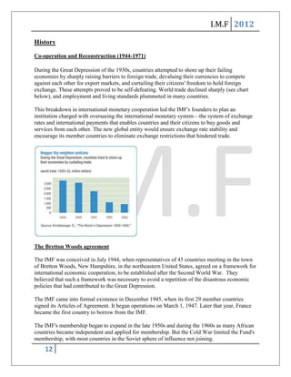 I.M.F 2012

History

Co-operation and Reconstruction (1944-1971)

During the Great Depression of the 1930s, countries attempted to shore up their failing
economies by sharply raising barriers to foreign trade, devaluing their currencies to compete
against each other for export markets, and curtailing their citizens' freedom to hold foreign
exchange. These attempts proved to be self-defeating. World trade declined sharply (see chart
below), and employment and living standards plummeted in many countries.

This breakdown in international monetary cooperation led the IMF's founders to plan an
institution charged with overseeing the international monetary system—the system of exchange
rates and international payments that enables countries and their citizens to buy goods and
services from each other. The new global entity would ensure exchange rate stability and
encourage its member countries to eliminate exchange restrictions that hindered trade.




The Bretton Woods agreement

The IMF was conceived in July 1944, when representatives of 45 countries meeting in the town
of Bretton Woods, New Hampshire, in the northeastern United States, agreed on a framework for
international economic cooperation, to be established after the Second World War. They
believed that such a framework was necessary to avoid a repetition of the disastrous economic
policies that had contributed to the Great Depression.

The IMF came into formal existence in December 1945, when its first 29 member countries
signed its Articles of Agreement. It began operations on March 1, 1947. Later that year, France
became the first country to borrow from the IMF.

The IMF's membership began to expand in the late 1950s and during the 1960s as many African
countries became independent and applied for membership. But the Cold War limited the Fund's
membership, with most countries in the Soviet sphere of influence not joining.
    12
 