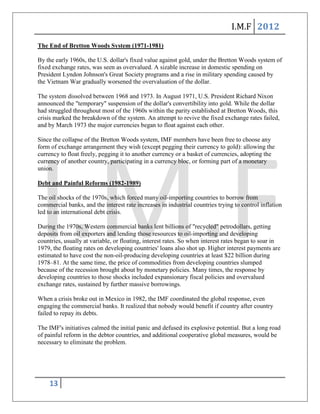 I.M.F 2012
The End of Bretton Woods System (1971-1981)

By the early 1960s, the U.S. dollar's fixed value against gold, under the Bretton Woods system of
fixed exchange rates, was seen as overvalued. A sizable increase in domestic spending on
President Lyndon Johnson's Great Society programs and a rise in military spending caused by
the Vietnam War gradually worsened the overvaluation of the dollar.

The system dissolved between 1968 and 1973. In August 1971, U.S. President Richard Nixon
announced the "temporary" suspension of the dollar's convertibility into gold. While the dollar
had struggled throughout most of the 1960s within the parity established at Bretton Woods, this
crisis marked the breakdown of the system. An attempt to revive the fixed exchange rates failed,
and by March 1973 the major currencies began to float against each other.

Since the collapse of the Bretton Woods system, IMF members have been free to choose any
form of exchange arrangement they wish (except pegging their currency to gold): allowing the
currency to float freely, pegging it to another currency or a basket of currencies, adopting the
currency of another country, participating in a currency bloc, or forming part of a monetary
union.

Debt and Painful Reforms (1982-1989)

The oil shocks of the 1970s, which forced many oil-importing countries to borrow from
commercial banks, and the interest rate increases in industrial countries trying to control inflation
led to an international debt crisis.

During the 1970s, Western commercial banks lent billions of "recycled" petrodollars, getting
deposits from oil exporters and lending those resources to oil-importing and developing
countries, usually at variable, or floating, interest rates. So when interest rates began to soar in
1979, the floating rates on developing countries' loans also shot up. Higher interest payments are
estimated to have cost the non-oil-producing developing countries at least $22 billion during
1978–81. At the same time, the price of commodities from developing countries slumped
because of the recession brought about by monetary policies. Many times, the response by
developing countries to those shocks included expansionary fiscal policies and overvalued
exchange rates, sustained by further massive borrowings.

When a crisis broke out in Mexico in 1982, the IMF coordinated the global response, even
engaging the commercial banks. It realized that nobody would benefit if country after country
failed to repay its debts.

The IMF's initiatives calmed the initial panic and defused its explosive potential. But a long road
of painful reform in the debtor countries, and additional cooperative global measures, would be
necessary to eliminate the problem.




    13
 