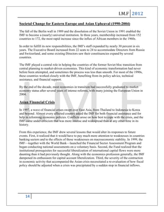 I.M.F 2012

Societal Change for Eastern Europe and Asian Upheaval (1990-2004)
The fall of the Berlin wall in 1989 and the dissolution of the Soviet Union in 1991 enabled the
IMF to become a (nearly) universal institution. In three years, membership increased from 152
countries to 172, the most rapid increase since the influx of African members in the 1960s.

In order to fulfill its new responsibilities, the IMF's staff expanded by nearly 30 percent in six
years. The Executive Board increased from 22 seats to 24 to accommodate Directors from Russia
and Switzerland, and some existing Directors saw their constituencies expand by several
countries.

The IMF played a central role in helping the countries of the former Soviet bloc transition from
central planning to market-driven economies. This kind of economic transformation had never
before been attempted, and sometimes the process was less than smooth. For most of the 1990s,
these countries worked closely with the IMF, benefiting from its policy advice, technical
assistance, and financial support.

By the end of the decade, most economies in transition had successfully graduated to market
economy status after several years of intense reforms, with many joining the European Union in
2004.

Asian Financial Crisis
In 1997, a wave of financial crises swept over East Asia, from Thailand to Indonesia to Korea
and beyond. Almost every affected country asked the IMF for both financial assistance and for
help in reforming economic policies. Conflicts arose on how best to cope with the crisis, and the
IMF came under criticism that was more intense and widespread than at any other time in its
history.

From this experience, the IMF drew several lessons that would alter its responses to future
events. First, it realized that it would have to pay much more attention to weaknesses in countries
banking sectors and to the effects of those weaknesses on macroeconomic stability. In 1999, the
IMF—together with the World Bank—launched the Financial Sector Assessment Program and
began conducting national assessments on a voluntary basis. Second, the Fund realized that the
institutional prerequisites for successful liberalization of international capital flows were more
daunting than it had previously thought. Along with the economics profession generally, the IMF
dampened its enthusiasm for capital account liberalization. Third, the severity of the contraction
in economic activity that accompanied the Asian crisis necessitated a re-evaluation of how fiscal
policy should be adjusted when a crisis was precipitated by a sudden stop in financial inflows.




    14
 