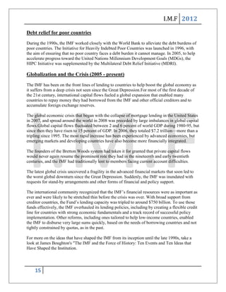 I.M.F 2012

Debt relief for poor countries
During the 1990s, the IMF worked closely with the World Bank to alleviate the debt burdens of
poor countries. The Initiative for Heavily Indebted Poor Countries was launched in 1996, with
the aim of ensuring that no poor country faces a debt burden it cannot manage. In 2005, to help
accelerate progress toward the United Nations Millennium Development Goals (MDGs), the
HIPC Initiative was supplemented by the Multilateral Debt Relief Initiative (MDRI).

Globalization and the Crisis (2005 - present)
The IMF has been on the front lines of lending to countries to help boost the global economy as
it suffers from a deep crisis not seen since the Great Depression.For most of the first decade of
the 21st century, international capital flows fueled a global expansion that enabled many
countries to repay money they had borrowed from the IMF and other official creditors and to
accumulate foreign exchange reserves.

The global economic crisis that began with the collapse of mortgage lending in the United States
in 2007, and spread around the world in 2008 was preceded by large imbalances in global capital
flows.Global capital flows fluctuated between 2 and 6 percent of world GDP during 1980-95, but
since then they have risen to 15 percent of GDP. In 2006, they totaled $7.2 trillion—more than a
tripling since 1995. The most rapid increase has been experienced by advanced economies, but
emerging markets and developing countries have also become more financially integrated.

The founders of the Bretton Woods system had taken it for granted that private capital flows
would never again resume the prominent role they had in the nineteenth and early twentieth
centuries, and the IMF had traditionally lent to members facing current account difficulties.

The latest global crisis uncovered a fragility in the advanced financial markets that soon led to
the worst global downturn since the Great Depression. Suddenly, the IMF was inundated with
requests for stand-by arrangements and other forms of financial and policy support.

The international community recognized that the IMF’s financial resources were as important as
ever and were likely to be stretched thin before the crisis was over. With broad support from
creditor countries, the Fund’s lending capacity was tripled to around $750 billion. To use those
funds effectively, the IMF overhauled its lending policies, including by creating a flexible credit
line for countries with strong economic fundamentals and a track record of successful policy
implementation. Other reforms, including ones tailored to help low-income countries, enabled
the IMF to disburse very large sums quickly, based on the needs of borrowing countries and not
tightly constrained by quotas, as in the past.

For more on the ideas that have shaped the IMF from its inception until the late 1990s, take a
look at James Boughton's "The IMF and the Force of History: Ten Events and Ten Ideas that
Have Shaped the Institution.




    15
 