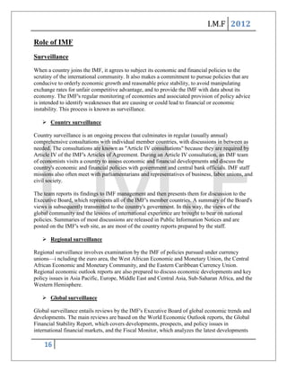 I.M.F 2012

Role of IMF
Surveillance
When a country joins the IMF, it agrees to subject its economic and financial policies to the
scrutiny of the international community. It also makes a commitment to pursue policies that are
conducive to orderly economic growth and reasonable price stability, to avoid manipulating
exchange rates for unfair competitive advantage, and to provide the IMF with data about its
economy. The IMF's regular monitoring of economies and associated provision of policy advice
is intended to identify weaknesses that are causing or could lead to financial or economic
instability. This process is known as surveillance.

    Country surveillance

Country surveillance is an ongoing process that culminates in regular (usually annual)
comprehensive consultations with individual member countries, with discussions in between as
needed. The consultations are known as "Article IV consultations" because they are required by
Article IV of the IMF's Articles of Agreement. During an Article IV consultation, an IMF team
of economists visits a country to assess economic and financial developments and discuss the
country's economic and financial policies with government and central bank officials. IMF staff
missions also often meet with parliamentarians and representatives of business, labor unions, and
civil society.

The team reports its findings to IMF management and then presents them for discussion to the
Executive Board, which represents all of the IMF's member countries. A summary of the Board's
views is subsequently transmitted to the country's government. In this way, the views of the
global community and the lessons of international experience are brought to bear on national
policies. Summaries of most discussions are released in Public Information Notices and are
posted on the IMF's web site, as are most of the country reports prepared by the staff.

    Regional surveillance

Regional surveillance involves examination by the IMF of policies pursued under currency
unions—i ncluding the euro area, the West African Economic and Monetary Union, the Central
African Economic and Monetary Community, and the Eastern Caribbean Currency Union.
Regional economic outlook reports are also prepared to discuss economic developments and key
policy issues in Asia Pacific, Europe, Middle East and Central Asia, Sub-Saharan Africa, and the
Western Hemisphere.

    Global surveillance

Global surveillance entails reviews by the IMF's Executive Board of global economic trends and
developments. The main reviews are based on the World Economic Outlook reports, the Global
Financial Stability Report, which covers developments, prospects, and policy issues in
international financial markets, and the Fiscal Monitor, which analyzes the latest developments

    16
 