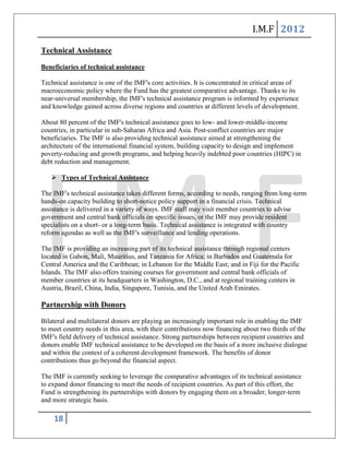 I.M.F 2012

Technical Assistance

Beneficiaries of technical assistance

Technical assistance is one of the IMF's core activities. It is concentrated in critical areas of
macroeconomic policy where the Fund has the greatest comparative advantage. Thanks to its
near-universal membership, the IMF's technical assistance program is informed by experience
and knowledge gained across diverse regions and countries at different levels of development.

About 80 percent of the IMF's technical assistance goes to low- and lower-middle-income
countries, in particular in sub-Saharan Africa and Asia. Post-conflict countries are major
beneficiaries. The IMF is also providing technical assistance aimed at strengthening the
architecture of the international financial system, building capacity to design and implement
poverty-reducing and growth programs, and helping heavily indebted poor countries (HIPC) in
debt reduction and management.

    Types of Technical Assistance

The IMF's technical assistance takes different forms, according to needs, ranging from long-term
hands-on capacity building to short-notice policy support in a financial crisis. Technical
assistance is delivered in a variety of ways. IMF staff may visit member countries to advise
government and central bank officials on specific issues, or the IMF may provide resident
specialists on a short- or a long-term basis. Technical assistance is integrated with country
reform agendas as well as the IMF's surveillance and lending operations.

The IMF is providing an increasing part of its technical assistance through regional centers
located in Gabon, Mali, Mauritius, and Tanzania for Africa; in Barbados and Guatemala for
Central America and the Caribbean; in Lebanon for the Middle East; and in Fiji for the Pacific
Islands. The IMF also offers training courses for government and central bank officials of
member countries at its headquarters in Washington, D.C., and at regional training centers in
Austria, Brazil, China, India, Singapore, Tunisia, and the United Arab Emirates.

Partnership with Donors

Bilateral and multilateral donors are playing an increasingly important role in enabling the IMF
to meet country needs in this area, with their contributions now financing about two thirds of the
IMF's field delivery of technical assistance. Strong partnerships between recipient countries and
donors enable IMF technical assistance to be developed on the basis of a more inclusive dialogue
and within the context of a coherent development framework. The benefits of donor
contributions thus go beyond the financial aspect.

The IMF is currently seeking to leverage the comparative advantages of its technical assistance
to expand donor financing to meet the needs of recipient countries. As part of this effort, the
Fund is strengthening its partnerships with donors by engaging them on a broader, longer-term
and more strategic basis.

    18
 