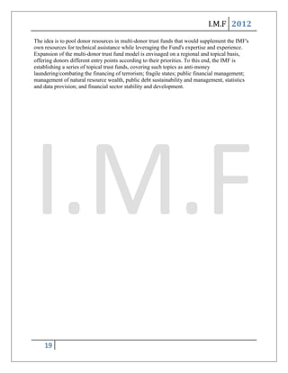 I.M.F 2012
The idea is to pool donor resources in multi-donor trust funds that would supplement the IMF's
own resources for technical assistance while leveraging the Fund's expertise and experience.
Expansion of the multi-donor trust fund model is envisaged on a regional and topical basis,
offering donors different entry points according to their priorities. To this end, the IMF is
establishing a series of topical trust funds, covering such topics as anti-money
laundering/combating the financing of terrorism; fragile states; public financial management;
management of natural resource wealth, public debt sustainability and management, statistics
and data provision; and financial sector stability and development.




    19
 