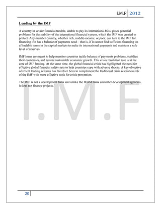I.M.F 2012

Lending by the IMF
A country in severe financial trouble, unable to pay its international bills, poses potential
problems for the stability of the international financial system, which the IMF was created to
protect. Any member country, whether rich, middle-income, or poor, can turn to the IMF for
financing if it has a balance of payments need—that is, if it cannot find sufficient financing on
affordable terms in the capital markets to make its international payments and maintain a safe
level of reserves.

IMF loans are meant to help member countries tackle balance of payments problems, stabilize
their economies, and restore sustainable economic growth. This crisis resolution role is at the
core of IMF lending. At the same time, the global financial crisis has highlighted the need for
effective global financial safety nets to help countries cope with adverse shocks. A key objective
of recent lending reforms has therefore been to complement the traditional crisis resolution role
of the IMF with more effective tools for crisis prevention.

The IMF is not a development bank and unlike the World Bank and other development agencies,
it does not finance projects.




    20
 