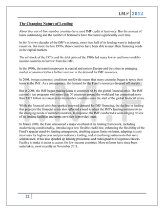 I.M.F 2012

The Changing Nature of Lending
About four out of five member countries have used IMF credit at least once. But the amount of
loans outstanding and the number of borrowers have fluctuated significantly over time.

In the first two decades of the IMF's existence, more than half of its lending went to industrial
countries. But since the late 1970s, these countries have been able to meet their financing needs
in the capital markets.

The oil shock of the 1970s and the debt crisis of the 1980s led many lower- and lower-middle-
income countries to borrow from the IMF.

In the 1990s, the transition process in central and eastern Europe and the crises in emerging
market economies led to a further increase in the demand for IMF resources.

In 2004, benign economic conditions worldwide meant that many countries began to repay their
loans to the IMF. As a consequence, the demand for the Fund’s resources dropped off sharply .

But in 2008, the IMF began making loans to countries hit by the global financial crisis The IMF
currently has programs with more than 50 countries around the world and has committed more
than $325 billion in resources to its member countries since the start of the global financial crisis.

While the financial crisis has sparked renewed demand for IMF financing, the decline in lending
that preceded the financial crisis also reflected a need to adapt the IMF's lending instruments to
the changing needs of member countries. In response, the IMF conducted a wide-ranging review
of its lending facilities and terms on which it provides loans.

In March 2009, the Fund announced a major overhaul of its lending framework, including
modernizing conditionality, introducing a new flexible credit line, enhancing the flexibility of the
Fund’s regular stand-by lending arrangement, doubling access limits on loans, adapting its cost
structures for high-access and precautionary lending, and streamlining instruments that were
seldom used. It has also speeded up lending procedures and redesigned its Exogenous Shocks
Facility to make it easier to access for low-income countries. More reforms have since been
undertaken, most recently in November 2011.




    21
 