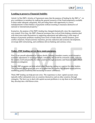 I.M.F 2012

Lending to preserve Financial Stability
Article I of the IMF's Articles of Agreement states that the purpose of lending by the IMF is "...to
give confidence to members by making the general resources of the Fund temporarily available
to them under adequate safeguards, thus providing them with opportunity to correct
maladjustments in their balance of payments without resorting to measures destructive of
national or international prosperity."

In practice, the purpose of the IMF's lending has changed dramatically since the organization
was created. Over time, the IMF's financial assistance has evolved from helping countries deal
with short-term trade fluctuations to supporting adjustment and addressing a wide range of
balance of payments problems resulting from terms of trade shocks, natural disasters, post-
conflict situations, broad economic transition, poverty reduction and economic development,
sovereign debt restructuring, and confidence-driven banking and currency crises.



Today, IMF lending serves three main purposes.
First, it can smooth adjustment to various shocks, helping a member country avoid disruptive
economic adjustment or sovereign default, something that would be extremely costly, both for
the country itself and possibly for other countries through economic and financial ripple effects
(known as contagion).

Second, IMF programs can help unlock other financing, acting as a catalyst for other lenders.
This is because the program can serve as a signal that the country has adopted sound policies,
reinforcing policy credibility and increasing investors' confidence.

Third, IMF lending can help prevent crisis. The experience is clear: capital account crises
typically inflict substantial costs on countries themselves and on other countries through
contagion. The best way to deal with capital account problems is to nip them in the bud before
they develop into a full-blown crisis.




    22
 