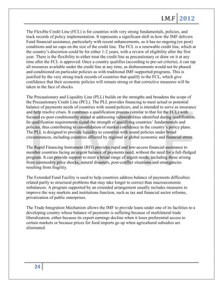 I.M.F 2012
The Flexible Credit Line (FCL) is for countries with very strong fundamentals, policies, and
track records of policy implementation. It represents a significant shift in how the IMF delivers
Fund financial assistance, particularly with recent enhancements, as it has no ongoing (ex post)
conditions and no caps on the size of the credit line. The FCL is a renewable credit line, which at
the country’s discretion could be for either 1-2 years, with a review of eligibility after the first
year. There is the flexibility to either treat the credit line as precautionary or draw on it at any
time after the FCL is approved. Once a country qualifies (according to pre-set criteria), it can tap
all resources available under the credit line at any time, as disbursements would not be phased
and conditioned on particular policies as with traditional IMF-supported programs. This is
justified by the very strong track records of countries that qualify to the FCL, which give
confidence that their economic policies will remain strong or that corrective measures will be
taken in the face of shocks.

The Precautionary and Liquidity Line (PLL) builds on the strengths and broadens the scope of
the Precautionary Credit Line (PCL). The PLL provides financing to meet actual or potential
balance of payments needs of countries with sound policies, and is intended to serve as insurance
and help resolve crises. It combines a qualification process (similar to that for the FCL) with
focused ex-post conditionality aimed at addressing vulnerabilities identified during qualification.
Its qualification requirements signal the strength of qualifying countries’ fundamentals and
policies, thus contributing to consolidation of market confidence in the country’s policy plans.
The PLL is designed to provide liquidity to countries with sound policies under broad
circumstances, including countries affected by regional or global economic and financial stress.

The Rapid Financing Instrument (RFI) provides rapid and low-access financial assistance to
member countries facing an urgent balance of payments need, without the need for a full-fledged
program. It can provide support to meet a broad range of urgent needs, including those arising
from commodity price shocks, natural disasters, post-conflict situations and emergencies
resulting from fragility.

The Extended Fund Facility is used to help countries address balance of payments difficulties
related partly to structural problems that may take longer to correct than macroeconomic
imbalances. A program supported by an extended arrangement usually includes measures to
improve the way markets and institutions function, such as tax and financial sector reforms,
privatization of public enterprises.

The Trade Integration Mechanism allows the IMF to provide loans under one of its facilities to a
developing country whose balance of payments is suffering because of multilateral trade
liberalization, either because its export earnings decline when it loses preferential access to
certain markets or because prices for food imports go up when agricultural subsidies are
eliminated.




    24
 