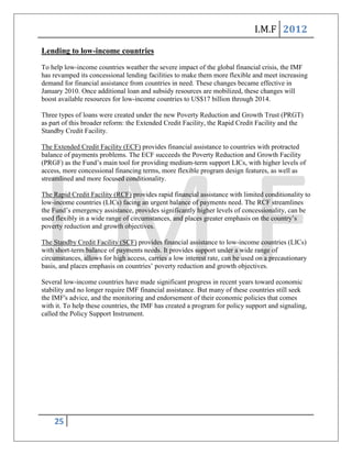 I.M.F 2012

Lending to low-income countries
To help low-income countries weather the severe impact of the global financial crisis, the IMF
has revamped its concessional lending facilities to make them more flexible and meet increasing
demand for financial assistance from countries in need. These changes became effective in
January 2010. Once additional loan and subsidy resources are mobilized, these changes will
boost available resources for low-income countries to US$17 billion through 2014.

Three types of loans were created under the new Poverty Reduction and Growth Trust (PRGT)
as part of this broader reform: the Extended Credit Facility, the Rapid Credit Facility and the
Standby Credit Facility.

The Extended Credit Facility (ECF) provides financial assistance to countries with protracted
balance of payments problems. The ECF succeeds the Poverty Reduction and Growth Facility
(PRGF) as the Fund’s main tool for providing medium-term support LICs, with higher levels of
access, more concessional financing terms, more flexible program design features, as well as
streamlined and more focused conditionality.

The Rapid Credit Facility (RCF) provides rapid financial assistance with limited conditionality to
low-income countries (LICs) facing an urgent balance of payments need. The RCF streamlines
the Fund’s emergency assistance, provides significantly higher levels of concessionality, can be
used flexibly in a wide range of circumstances, and places greater emphasis on the country’s
poverty reduction and growth objectives.

The Standby Credit Facility (SCF) provides financial assistance to low-income countries (LICs)
with short-term balance of payments needs. It provides support under a wide range of
circumstances, allows for high access, carries a low interest rate, can be used on a precautionary
basis, and places emphasis on countries’ poverty reduction and growth objectives.

Several low-income countries have made significant progress in recent years toward economic
stability and no longer require IMF financial assistance. But many of these countries still seek
the IMF's advice, and the monitoring and endorsement of their economic policies that comes
with it. To help these countries, the IMF has created a program for policy support and signaling,
called the Policy Support Instrument.




    25
 