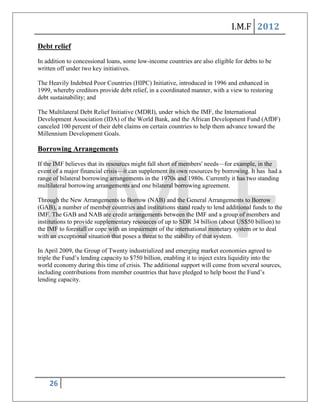 I.M.F 2012

Debt relief
In addition to concessional loans, some low-income countries are also eligible for debts to be
written off under two key initiatives.

The Heavily Indebted Poor Countries (HIPC) Initiative, introduced in 1996 and enhanced in
1999, whereby creditors provide debt relief, in a coordinated manner, with a view to restoring
debt sustainability; and

The Multilateral Debt Relief Initiative (MDRI), under which the IMF, the International
Development Association (IDA) of the World Bank, and the African Development Fund (AfDF)
canceled 100 percent of their debt claims on certain countries to help them advance toward the
Millennium Development Goals.

Borrowing Arrangements

If the IMF believes that its resources might fall short of members' needs—for example, in the
event of a major financial crisis—it can supplement its own resources by borrowing. It has had a
range of bilateral borrowing arrangements in the 1970s and 1980s. Currently it has two standing
multilateral borrowing arrangements and one bilateral borrowing agreement.

Through the New Arrangements to Borrow (NAB) and the General Arrangements to Borrow
(GAB), a number of member countries and institutions stand ready to lend additional funds to the
IMF. The GAB and NAB are credit arrangements between the IMF and a group of members and
institutions to provide supplementary resources of up to SDR 34 billion (about US$50 billion) to
the IMF to forestall or cope with an impairment of the international monetary system or to deal
with an exceptional situation that poses a threat to the stability of that system.

In April 2009, the Group of Twenty industrialized and emerging market economies agreed to
triple the Fund’s lending capacity to $750 billion, enabling it to inject extra liquidity into the
world economy during this time of crisis. The additional support will come from several sources,
including contributions from member countries that have pledged to help boost the Fund’s
lending capacity.




    26
 