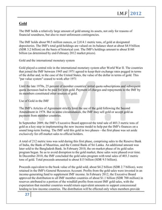 I.M.F 2012

Gold
The IMF holds a relatively large amount of gold among its assets, not only for reasons of
financial soundness, but also to meet unforeseen contingencies.

The IMF holds about 90.5 million ounces, or 2,814.1 metric tons, of gold at designated
depositories. The IMF's total gold holdings are valued on its balance sheet at about $4.9 billion
(SDR 3.2 billion) on the basis of historical cost. The IMF's holdings amount to about $160
billion (as determined by end-February 2012 market prices).

Gold and the international monetary system

Gold played a central role in the international monetary system after World War II. The countries
that joined the IMF between 1945 and 1971 agreed to keep their exchange rates pegged in terms
of the dollar and, in the case of the United States, the value of the dollar in terms of gold. This
"par value system" ceased to work after 1971

Until the late 1970s, 25 percent of member countries' initial quota subscriptions and subsequent
quota increases had to be paid for with gold. Payment of charges and repayments to the IMF by
its members constituted other sources of gold.

Use of Gold in the IMF

The IMF's Articles of Agreement strictly limit the use of the gold following the Second
Amendment in 1978. But in some circumstances, the IMF may sell gold or accept gold as
payment from member countries.

In September 2009, the IMF's Executive Board approved the total sale of 403.3 metric tons of
gold as a key step in implementing the new income model to help put the IMF's finances on a
sound long-term footing. The IMF sold this gold in two phases—the first phase was set aside
exclusively for off-market sales to official holders.

A total of 212 metric tons was sold during this first phase, comprising sales to the Reserve Bank
of India, the Bank of Mauritius, and the Central Bank of Sri Lanka. An additional amount was
later sold to the Bangladesh Bank. In February 2010, the on-market phase of its gold sales
program began. So as to avoid disruption to the gold market, these sales were phased over time.
In December 2010, the IMF concluded the gold sales program with total sales of 403.3 metric
tons of gold. Total proceeds amounted to about $15 billion (SDR 9.5 billion).

Proceeds equivalent to the book value of the gold sold, about $4.2 billion (SDR 2.7 billion), were
retained in the IMF's General Resources Account. Profits from the gold sales were invested in an
income-generating fund to supplement IMF income. In February 2012, the Executive Board
approved the distribution to all IMF member countries of about $1.1 billion (SDR 700 million) in
reserves attributed to a portion of the windfall profits from recent IMF gold sales, with the
expectation that member countries would return equivalent amounts to support concessional
lending to low-income countries. The distribution will be effected only when members provide
    27
 