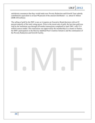 I.M.F 2012
satisfactory assurances that they would make new Poverty Reduction and Growth Trust subsidy
contributions equivalent to at least 90 percent of the amount distributed—i.e. about $1 billion
(SDR 630 million).

The selling of gold by the IMF is rare as it requires an Executive Board decision with an 85
percent majority of the total voting power. Prior to the recent sale of gold, the last time gold was
sold by the institution was through off-market transactions completed in April 2001, with 12.9
million ounces traded. This transaction was approved by the membership as a means to finance
the IMF's participation in the Heavily Indebted Poor Countries Initiative and the continuation of
the Poverty Reduction and Growth Facility.




    28
 