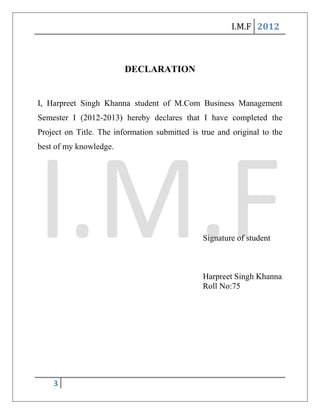 I.M.F 2012



                         DECLARATION


I, Harpreet Singh Khanna student of M.Com Business Management
Semester I (2012-2013) hereby declares that I have completed the
Project on Title. The information submitted is true and original to the
best of my knowledge.




                                               Signature of student



                                               Harpreet Singh Khanna
                                               Roll No:75




    3
 