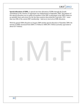 I.M.F 2012
Special allocations of SDRs. A special one-time allocation of SDRs through the Fourth
Amendment of the Articles of Agreement was implemented in September 2009. The purpose of
this special allocation was to enable all members of the IMF to participate in the SDR system on
an equitable basis and correct for the fact that countries that joined the Fund after 1981—more
than one-fifth of the current IMF membership—had never received an SDR allocation.

With the general SDR allocation of August 2009 and the special allocation of Setember 2009, the
amount of SDRs increased from SDR 21.4 billion to SDR 204.1 billion (currently equivalent to
about $317 billion).




    30
 