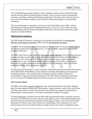 I.M.F 2012
The Annual Meetings usually include two days of plenary sessions, during which Governors
consult with one another and present their countries' views on current issues in international
economics and finance. During the Meetings, the Boards of Governors also make decisions on
how current international monetary issues should be addressed and approve corresponding
resolutions.

The Annual Meetings are chaired by a Governor of the World Bank and the IMF, with the
chairmanship rotating among the membership each year. Every two years, at the time of the
Annual Meetings, the Governors of the Bank and the Fund elect Executive Directors to their
respective Executive Boards.

Ministerial Committees

The IMF Board of Governors is advised by two ministerial committees, the International
Monetary and Financial Committee (IMFC) and the Development Committee.

The IMFC has 24 members, drawn from the pool of 187 governors. Its structure mirrors that of
the Executive Board and its 24 constituencies. As such, the IMFC represents all the member
countries of the Fund.

The IMFC meets twice a year, during the Spring and Annual Meetings. The Committee discusses
matters of common concern affecting the global economy and also advises the IMF on the
direction its work. At the end of the Meetings, the Committee issues a joint communiqué
summarizing its views. These communiqués provide guidance for the IMF's work program
during the six months leading up to the next Spring or Annual Meetings. There is no formal
voting at the IMFC, which operates by consensus.

The Development Committee is a joint committee, tasked with advising the Boards of Governors
of the IMF and the World Bank on issues related to economic development in emerging and
developing countries. The committee has 24 members (usually ministers of finance or
development). It represents the full membership of the IMF and the World Bank and mainly
serves as a forum for building intergovernmental consensus on critical development issues.

The Executive Board

The IMF's 24-member Executive Board takes care of the daily business of the IMF. Together,
these 24 board members represent all 188 countries. Large economies, such as the United States
and China, have their own seat at the table but most countries are grouped in constituencies
representing 4 or more countries. The largest constituency includes 24 countries.

The Board discusses everything from the IMF staff's annual health checks of member countries'
economies to economic policy issues relevant to the global economy. The board normally makes
decisions based on consensus but sometimes formal votes are taken. At the end of most formal
discussions, the Board issues what is known as a summing up, which summarizes its views.
Informal discussions may be held to discuss complex policy issues still at a preliminary stage.


    32
 