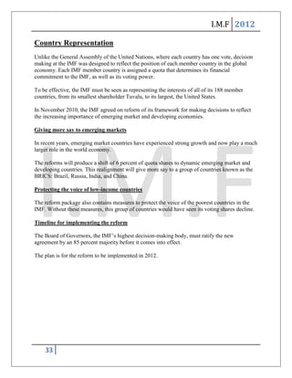 I.M.F 2012

Country Representation
Unlike the General Assembly of the United Nations, where each country has one vote, decision
making at the IMF was designed to reflect the position of each member country in the global
economy. Each IMF member country is assigned a quota that determines its financial
commitment to the IMF, as well as its voting power.

To be effective, the IMF must be seen as representing the interests of all of its 188 member
countries, from its smallest shareholder Tuvalu, to its largest, the United States.

In November 2010, the IMF agreed on reform of its framework for making decisions to reflect
the increasing importance of emerging market and developing economies.

Giving more say to emerging markets

In recent years, emerging market countries have experienced strong growth and now play a much
larger role in the world economy.

The reforms will produce a shift of 6 percent of quota shares to dynamic emerging market and
developing countries. This realignment will give more say to a group of countries known as the
BRICS: Brazil, Russia, India, and China.

Protecting the voice of low-income countries

The reform package also contains measures to protect the voice of the poorest countries in the
IMF. Without these measures, this group of countries would have seen its voting shares decline.

Timeline for implementing the reform

The Board of Governors, the IMF’s highest decision-making body, must ratify the new
agreement by an 85 percent majority before it comes into effect.

The plan is for the reform to be implemented in 2012.




    33
 