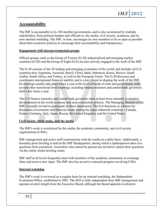 I.M.F 2012

Accountability
The IMF is accountable to its 188 member governments, and is also scrutinized by multiple
stakeholders, from political leaders and officials to, the media, civil society, academia, and its
own internal watchdog. The IMF, in turn, encourages its own members to be as open as possible
about their economic policies to encourage their accountability and transparency.

Engagement with intergovernmental groups

Official groups, such as the Group of Twenty (G-20) industrialized and emerging market
countries (G-20) and the Group of Eight (G-8) are also actively engaged in the work of the IMF.

The G-20 consists of the 20 leading and emerging economies of the world, and includes all G-8
countries plus Argentina, Australia, Brazil, China, India, Indonesia, Korea, Mexico, Saudi
Arabia, South Africa, and Turkey, as well as the European Union. The G-20 discusses and
coordinates international financial stability and is a key player in shaping the work of the IMF.
Its meetings usually take place twice a year at the level of heads of state and government, with
several other ministerial-level meetings, including finance ministers and central bank governors,
held a few times a year.

The G-8 finance ministers and central bank governors meet at least twice annually to monitor
developments in the world economy and assess economic policies. The Managing Director of the
IMF is usually invited to participate in those discussions. The G-8 functions as a forum for
discussion of economic and financial issues among the major industrial countries—Canada,
France, Germany, Italy, Japan, Russia, the United Kingdom, and the United States.

Civil society, think tanks, and the media

The IMF's work is scrutinized by the media, the academic community, and civil society
organizations (CSOs).

IMF management and senior staff communicate with the media on a daily basis. Additionally, a
biweekly press briefing is held at the IMF Headquarters, during which a spokesperson takes live
questions from journalists. Journalists who cannot be present are invited to submit their questions
via the online media briefing center.

IMF staff at all levels frequently meet with members of the academic community to exchange
ideas and receive new input. The IMF also has an active outreach program involving CSOs.

Internal watchdog

The IMF's work is reviewed on a regular basis by an internal watchdog, the Independent
Evaluation Office, established in 2001. The IEO is fully independent from IMF management and
operates at arm's length from the Executive Board, although the Board appoints its director.


    34
 