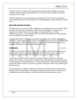I.M.F 2012
The IEO's mission is to enhance the learning culture within the IMF, strengthen its external
credibility, promote greater understanding of the work of the Fund, and support institutional
governance and oversight.

The IEO establishes its own work program, selecting topics for review based on suggestions
from stakeholders inside and outside the IMF. Its recommendations strongly influence the Fund's
work.

Ethics office and code of conduct

The IMF also has its own Ethics Office. Established as an independent arm of the Fund in 2000,
the Office provides advice and guidance to IMF staff, and undertakes investigations into
allegations of unethical behavior and misconduct. An Integrity Hotline—a 24-hour
whistleblowing system—was launched in 2008. The Ethics Office publishes an Annual Report,
which is published on the IMF’s website.

Upon joining the IMF, all staff sign an agreement that commits them to adhere to the IMF’s
ethics rules, which include a Code of Conduct and rules for financial disclosure. A separate Code
of Conduct applies to IMF Executive Directors. The IMF’s Executive Board has also set out
Applicable Standards of Conduct for the Managing Director.

Transparency

The IMF also encourages its member countries to be as open as possible about their economic
policies. Greater openness encourages public discussion of economic policy, enhances the
accountability of policymakers, and facilitates the functioning of financial markets.

To that effect, the IMF's Executive Board has adopted a transparency policy to encourage
publication of member countries' policies and data. This policy designates the publication status
of most categories of Board documents as "voluntary but presumed." This means that publication
requires the member's explicit consent but is expected to take place within 30 days following the
Board discussion.

In taking these steps to enhance transparency, the Executive Board has had to consider how to
balance the IMF's responsibility to oversee the international monetary system with its role as a
confidential advisor to its members. The IMF regularly reviews its transparency policy.




    35
 