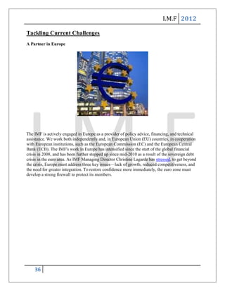 I.M.F 2012

Tackling Current Challenges
A Partner in Europe




The IMF is actively engaged in Europe as a provider of policy advice, financing, and technical
assistance. We work both independently and, in European Union (EU) countries, in cooperation
with European institutions, such as the European Commission (EC) and the European Central
Bank (ECB). The IMF's work in Europe has intensified since the start of the global financial
crisis in 2008, and has been further stepped up since mid-2010 as a result of the sovereign debt
crisis in the euro area. As IMF Managing Director Christine Lagarde has stressed, to get beyond
the crisis, Europe must address three key issues—lack of growth, reduced competitiveness, and
the need for greater integration. To restore confidence more immediately, the euro zone must
develop a strong firewall to protect its members.




    36
 
