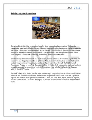 I.M.F 2012

Reinforcing multilateralism




The crisis highlighted the tremendous benefits from international cooperation. Without the
cooperation spearheaded by the Group of Twenty industrialized and emerging market economies
(G-20) the crisis could have been much worse. At their 2009 Pittsburgh Summit G-20 countries
pledged to adopt policies that would ensure a lasting recovery and a brighter economic future,
launching the "Framework for Strong, Sustainable, and Balanced Growth."

The backbone of this framework is a multilateral process, where G-20 countries together set out
objectives and the policies needed to get there. And, most importantly, they undertake to check
on their progress toward meeting those shared objectives—done through the G-20 Mutual
Assessment Process or MAP. At the request of the G-20, the IMF provides the technical analysis
needed to evaluate how members’ policies fit together—and whether, collectively, they can
achieve the G-20’s goals.

The IMF’s Executive Board has also been considering a range of options to enhance multilateral,
bilateral, and financial surveillance, and to better integrate the three. It has launched ―spillover
reports‖ for the five most systemic economies—China, the Euro Area, Japan, United Kingdom,
and the United States—to assess the impact of policies by one country or area on the rest of the
world.




    37
 