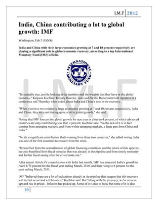 I.M.F 2012

India, China contributing a lot to global
growth: IMF
Washington, Feb 5 (IANS):

India and China with their large economies growing at 7 and 10 percent respectively are
playing a significant role in global economic recovery, according to a top International
Monetary Fund (IMF) official.




"It's actually true, just by looking at the numbers and the weights that they have in the global
economy," Kalpana Kochhar, Deputy Director, Asia and Pacific Department told reporters in a
conference call Thursday when asked about India and China's role in the recovery.

"When you have two relatively large economies growing at 7 and 10 percent, respectively, India
and China, they are contributing quite a lot to global growth," she said.

Noting that IMF forecast for global growth for next year is close to 4 percent, of which advanced
countries are only contributing less than 2 percent, Kochhar said: "So the rest of it is in fact
coming from emerging markets, and from within emerging markets, a large part from China and
India."

"So it's a significant contribution that's coming from these two countries," she added noting India
was one of the first countries to recover from the crisis.

"It benefited from the normalisation of global financing conditions and the return of risk appetite,
but also benefited from fiscal stimulus that was already in the pipeline and from timely monetary
and further fiscal easing after the crisis broke out."

After annual Article IV consultations with India last month, IMF has projected India's growth to
reach 6.75 percent for the fiscal year ending March, 2010, and then rising to 8 percent for the
year ending March, 2011.

IMF "believed there are a lot of indications already in the pipeline that suggest that this recovery
will in fact occur and will broaden," Kochhar said. But "along with the recovery, we've seen an
upward rise in prices. Inflation has picked up. Some of it is due to food, but some of it is also

    39
 