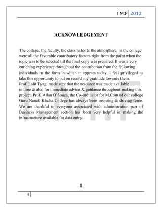 I.M.F 2012



                    ACKNOWLEDGEMENT


The college, the faculty, the classmates & the atmosphere, in the college
were all the favorable contributory factors right from the point when the
topic was to be selected till the final copy was prepared. It was a very
enriching experience throughout the contribution from the following
individuals in the form in which it appears today. I feel privileged to
take this opportunity to put on record my gratitude towards them.
Prof. Lalit Tyagi made sure that the resource was made available
in time & also for immediate advice & guidance throughout making this
project. Prof. Allan D’Souza, the Co-ordinator for M.Com of our college
Guru Nanak Khalsa College has always been inspiring & driving force.
We are thankful to everyone associated with administration part of
Business Management section has been very helpful in making the
infrastructure available for data entry.




                                   A
    4
 