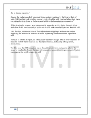 I.M.F 2012
due to demand pressures."

Against that background, IMF welcomed the moves that were taken by the Reserve Bank of
India (RBI) just last week to tighten monetary policy, Kochhar said. "And we believe that, given
current trends, there should be further gradual withdrawal of monetary accommodation."

While the stimulus measures were instrumental in supporting activity during the crisis, it has
pushed the deficit into double digits again, and the debt back to nearly 80 percent, Kochhar said.

IMF, therefore, recommend that the fiscal adjustment strategy begin with this next budget
suggesting that it should be anchored on a debt target along with some nominal expenditure
rules.

However as noted in its report just setting a debt target isn't enough. It has to be accompanied by
measures on both the revenue side and the expenditure side, particularly subsidy reform,
Kochhar said.

The third issue that IMF focused on was in financial sector reform, particularly reforms that
would be beneficial to finance the major infrastructure investment that the government of India is
planning over the next few years, she said




    40
 
