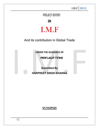 I.M.F 2012

                 PROJECT REPORT
                     ON

               I.M.F
    And its contribution in Global Trade


           UNDER THE GUIDANCE OF

               Prof.Lalit Tyagi


                Submitted By
         HARPREET SINGH KHANNA




                SYNOPSIS


5
 