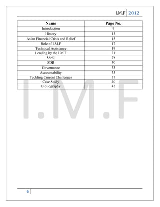 I.M.F 2012

            Name                    Page No.
          Introduction                 9
            History                    13
Asian Financial Crisis and Relief      15
         Role of I.M.F                 17
     Technical Assistance              19
     Lending by the I.M.F              21
              Gold                     28
              SDR                      30
          Governance                   33
        Accountability                 35
 Tackling Current Challenges           37
           Case Study                  40
         Bibliography                  42




6
 