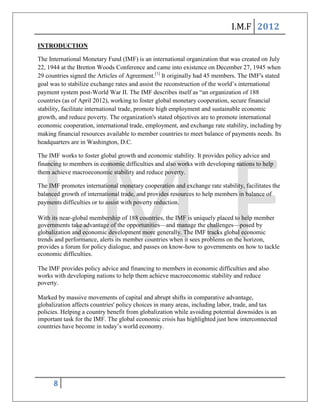 I.M.F 2012
INTRODUCTION

The International Monetary Fund (IMF) is an international organization that was created on July
22, 1944 at the Bretton Woods Conference and came into existence on December 27, 1945 when
29 countries signed the Articles of Agreement.[1] It originally had 45 members. The IMF's stated
goal was to stabilize exchange rates and assist the reconstruction of the world’s international
payment system post-World War II. The IMF describes itself as ―an organization of 188
countries (as of April 2012), working to foster global monetary cooperation, secure financial
stability, facilitate international trade, promote high employment and sustainable economic
growth, and reduce poverty. The organization's stated objectives are to promote international
economic cooperation, international trade, employment, and exchange rate stability, including by
making financial resources available to member countries to meet balance of payments needs. Its
headquarters are in Washington, D.C.

The IMF works to foster global growth and economic stability. It provides policy advice and
financing to members in economic difficulties and also works with developing nations to help
them achieve macroeconomic stability and reduce poverty.

The IMF promotes international monetary cooperation and exchange rate stability, facilitates the
balanced growth of international trade, and provides resources to help members in balance of
payments difficulties or to assist with poverty reduction.

With its near-global membership of 188 countries, the IMF is uniquely placed to help member
governments take advantage of the opportunities—and manage the challenges—posed by
globalization and economic development more generally. The IMF tracks global economic
trends and performance, alerts its member countries when it sees problems on the horizon,
provides a forum for policy dialogue, and passes on know-how to governments on how to tackle
economic difficulties.

The IMF provides policy advice and financing to members in economic difficulties and also
works with developing nations to help them achieve macroeconomic stability and reduce
poverty.

Marked by massive movements of capital and abrupt shifts in comparative advantage,
globalization affects countries' policy choices in many areas, including labor, trade, and tax
policies. Helping a country benefit from globalization while avoiding potential downsides is an
important task for the IMF. The global economic crisis has highlighted just how interconnected
countries have become in today’s world economy.




      8
 