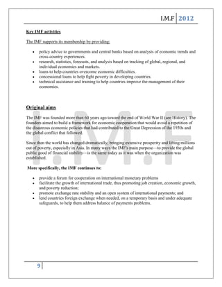 I.M.F 2012
Key IMF activities

The IMF supports its membership by providing:

       policy advice to governments and central banks based on analysis of economic trends and
       cross-country experiences.
       research, statistics, forecasts, and analysis based on tracking of global, regional, and
       individual economies and markets.
       loans to help countries overcome economic difficulties.
       concessional loans to help fight poverty in developing countries.
       technical assistance and training to help countries improve the management of their
       economies.



Original aims

The IMF was founded more than 60 years ago toward the end of World War II (see History). The
founders aimed to build a framework for economic cooperation that would avoid a repetition of
the disastrous economic policies that had contributed to the Great Depression of the 1930s and
the global conflict that followed.

Since then the world has changed dramatically, bringing extensive prosperity and lifting millions
out of poverty, especially in Asia. In many ways the IMF's main purpose—to provide the global
public good of financial stability—is the same today as it was when the organization was
established.

More specifically, the IMF continues to:

       provide a forum for cooperation on international monetary problems
       facilitate the growth of international trade, thus promoting job creation, economic growth,
       and poverty reduction;
       promote exchange rate stability and an open system of international payments; and
       lend countries foreign exchange when needed, on a temporary basis and under adequate
       safeguards, to help them address balance of payments problems.




      9
 