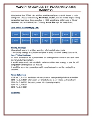 Market Structure of Passenger Cars
Industry
exports more than 50,000 cars and has an extremely large domestic market in India
selling over 730,000 cars annually. Maruti 800, till 2004, was the India's largest selling
compact car ever since it was launched in 1983. More than a million units of this car
have been sold worldwide so far. Currently, Maruti Alto tops the sales charts.
Cars under Maruti Udyog Ltd.:
Pricing Strategy:
-Caters to all segments and has a product offering at all price points
-Their pricing strategy is to provide an option to every customer looking up for a car.
Non- Pricing Strategy:
-Its focus is mainly on the export market, it is looking to make India an exclusive base
for manufacturing small cars
-It would design small cars suitable for Indian conditions as a strategy to beat the stiff
competition with the global car makers
-It would be launching compact cars with more features to meet the needs of the
customer.
Price Behavior:
2009- Rs. 3,31,700/- As we can see the price has been growing at almost a constant
2010- Rs. 3,45,500/- rate we can say price behavior is not volatile as it is not very
2011- Rs. 3,59,000/- fluctuating rather it is constantly growing.
2012- Rs. 3,76,500/-
2013- Rs. 3,91,600/-
Variants:
omni Alto 800 Eeco Alto WagonR A-star Ritz
Swift Swift DZire Gypsy Ertiga SX4 Kizashi
Grand
Vitara
 
