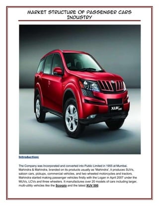 Market Structure of Passenger Cars
Industry
Introduction:
The Company was Incorporated and converted into Public Limited in 1955 at Mumbai..
Mahindra & Mahindra, branded on its products usually as 'Mahindra', it produces SUVs,
saloon cars, pickups, commercial vehicles, and two wheeled motorcycles and tractors.
Mahindra started making passenger vehicles firstly with the Logan in April 2007 under the
MUVs, LCVs and three wheelers. It manufactures over 20 models of cars including larger,
multi-utility vehicles like the Scorpio and the latest XUV 500.
 