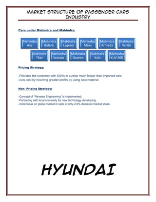 Market Structure of Passenger Cars
Industry
Cars under Mahindra and Mahindra:
Pricing Strategy:
-Provides the customer with SUVs in a price much lesser than imported cars
-cuts cost by incurring greater profits by using best material
Non- Pricing Strategy:
-Concept of “Reverse Engineering” is implemented.
-Partnering with local university for new technology developing.
-more focus on global market in spite of only 2.5% domestic market share.
HYUNDAI
Mahindra
Axe
Mahindra
Bolero
Mahindra
Legend
Mahindra
Maxx
Mahindra
Armada
Mahindra
Verito
Mahindra
Thar
Mahindra
Scorpio
Mahindra
Quanto
Mahindra
Xylo
Mahindra
XUV 500
 