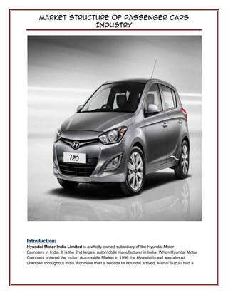 Market Structure of Passenger Cars
Industry
Introduction:
Hyundai Motor India Limited is a wholly owned subsidiary of the Hyundai Motor
Company in India. It is the 2nd largest automobile manufacturer in India. When Hyundai Motor
Company entered the Indian Automobile Market in 1996 the Hyundai brand was almost
unknown throughout India. For more than a decade till Hyundai arrived, Maruti Suzuki had a
 